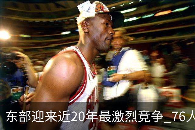 东部迎来近20年最激烈竞争 76人成为争冠大热但仍有多项致命隐患